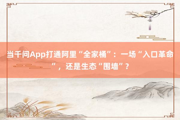 当千问App打通阿里“全家桶”：一场“入口革命”，还是生态“围墙”？