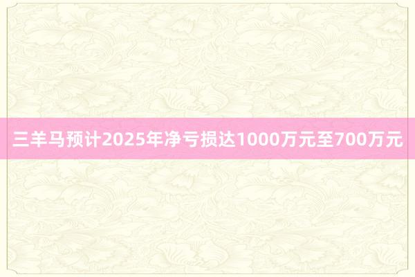 三羊马预计2025年净亏损达1000万元至700万元