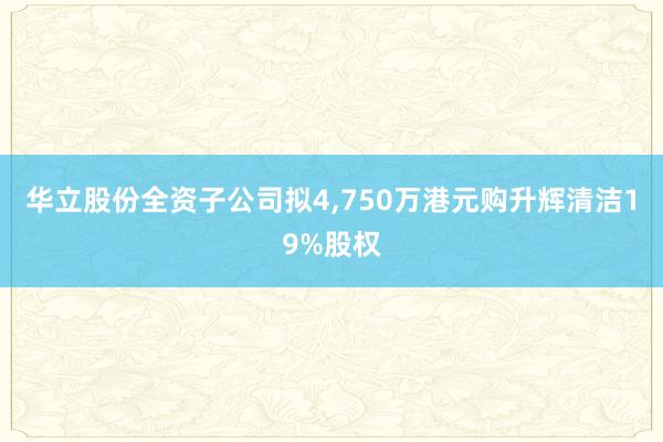 华立股份全资子公司拟4,750万港元购升辉清洁19%股权