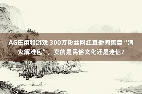 AG庄闲和游戏 300万粉丝网红直播间售卖“消灾解难包”，卖的是民俗文化还是迷信？