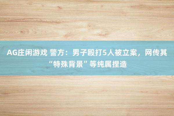 AG庄闲游戏 警方：男子殴打5人被立案，<a href=