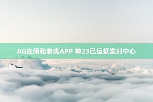 AG庄闲和游戏APP 神23已运抵发射中心