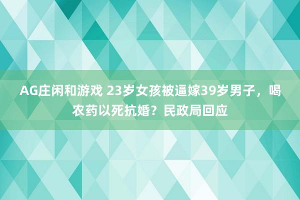 AG庄闲和游戏 23岁女孩被逼嫁39岁男子，喝农药以死抗婚？民政局回应