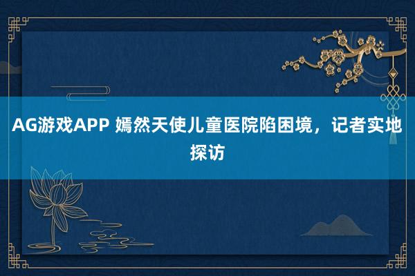 AG游戏APP 嫣然天使儿童医院陷困境，记者实地探访