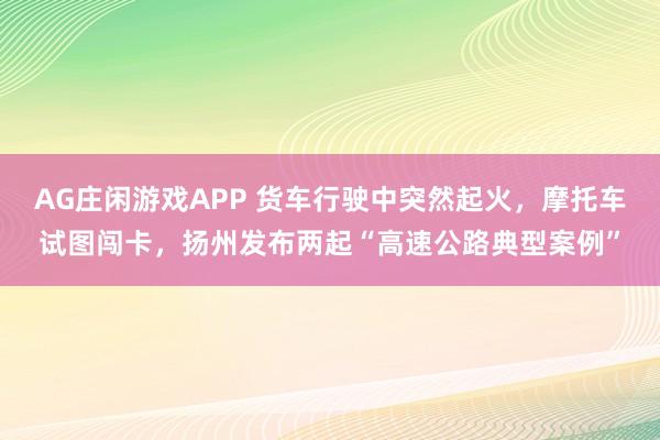 AG庄闲游戏APP 货车行驶中突然起火，摩托车试图闯卡，扬州发布两起“高速公路典型案例”