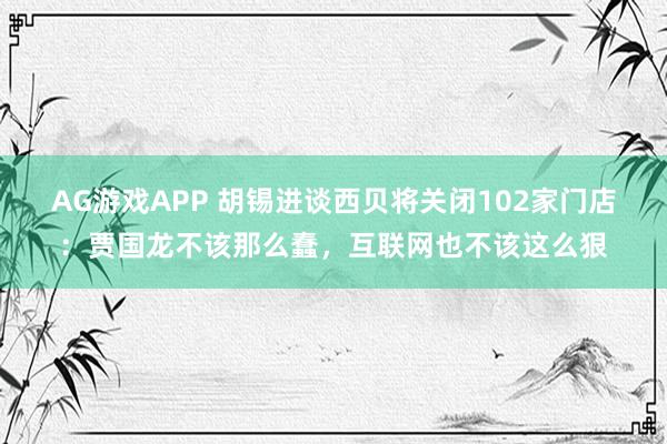 AG游戏APP 胡锡进谈西贝将关闭102家门店：贾国龙不该那么蠢，互联网也不该这么狠