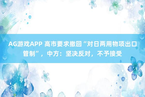 AG游戏APP 高市要求撤回“对日两用物项出口管制”，中方：坚决反对，不予接受