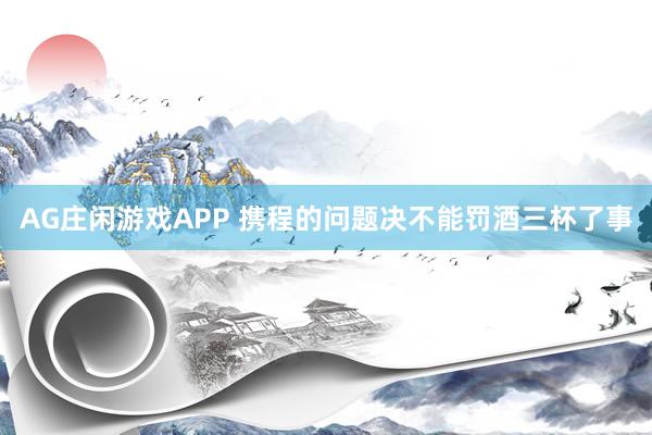 AG庄闲游戏APP 携程的问题决不能罚酒三杯了事