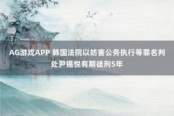 AG游戏APP 韩国法院以妨害公务执行等罪名判处尹锡悦有期徒刑5年