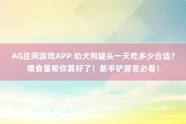 AG庄闲游戏APP 幼犬狗罐头一天吃多少合适?喂食量帮你算好了!新手铲屎官必看!