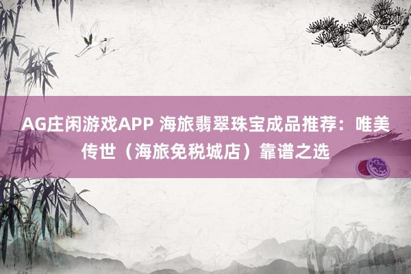 AG庄闲游戏APP 海旅翡翠珠宝成品推荐:唯美传世(海旅免税城店)靠谱之选