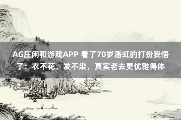 AG庄闲和游戏APP 看了70岁潘虹的打扮我悟了:衣不花、发不染,真实老去更优雅得体