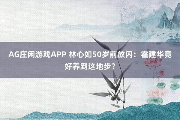 AG庄闲游戏APP 林心如50岁前放闪：霍建华竟好养到这地步？