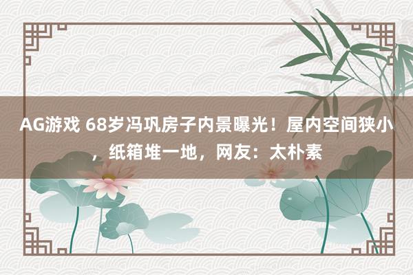 AG游戏 68岁冯巩房子内景曝光！屋内空间狭小，纸箱堆一地，网友：太朴素