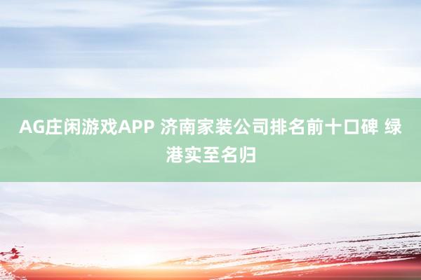 AG庄闲游戏APP 济南家装公司排名前十口碑 绿港实至名归