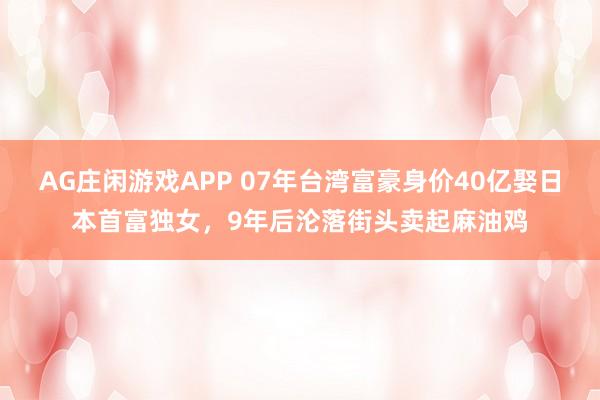 AG庄闲游戏APP 07年台湾富豪身价40亿娶日本首富独女,9年后沦落街头卖起麻油鸡