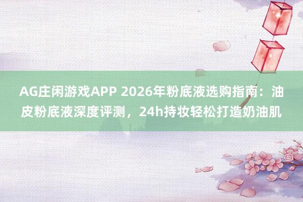 AG庄闲游戏APP 2026年粉底液选购指南:油皮粉底液深度评测,24h持妆轻松打造奶油肌