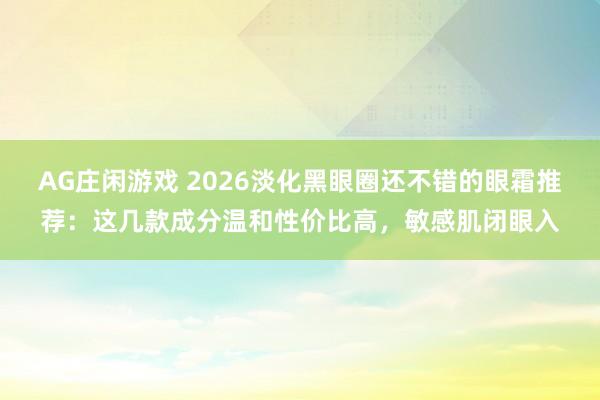AG庄闲游戏 2026淡化黑眼圈还不错的眼霜推荐:这几款成分温和性价比高,敏感肌闭眼入
