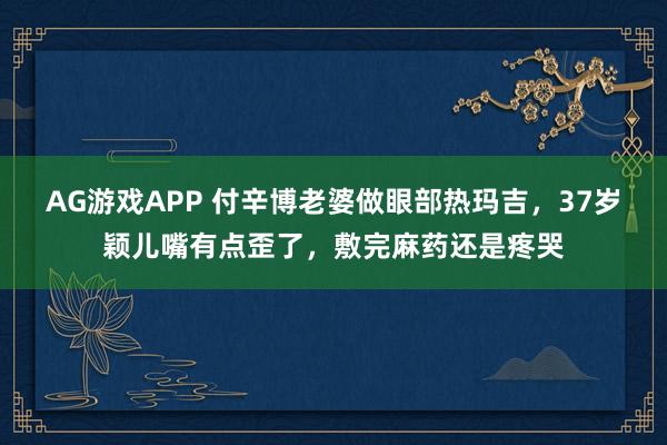 AG游戏APP 付辛博老婆做眼部热玛吉，37岁颖儿嘴有点歪了，敷完麻药还是疼哭