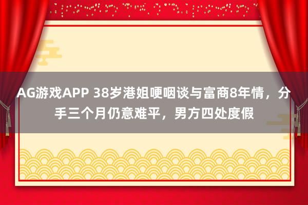 AG游戏APP 38岁港姐哽咽谈与富商8年情,分手三个月仍意难平,男方四处度假