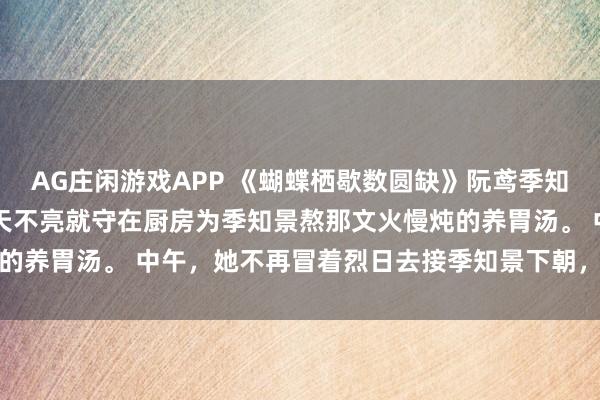 AG庄闲游戏APP 《蝴蝶栖歇数圆缺》阮鸢季知景江砚 早上,她不再天不亮就守在厨房为季知景熬那文火慢炖的养胃汤。 中午,她不再冒着烈日去接季知景下朝,只为在马车