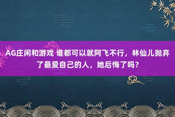 AG庄闲和游戏 谁都可以就阿飞不行，林仙儿抛弃了最爱自己的人，她后悔了吗？