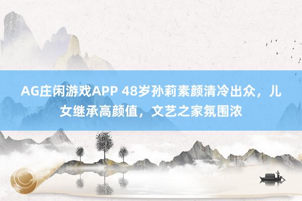 AG庄闲游戏APP 48岁孙莉素颜清冷出众,儿女继承高颜值,文艺之家氛围浓