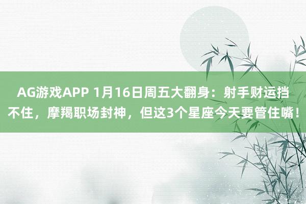 AG游戏APP 1月16日周五大翻身:射手财运挡不住,摩羯职场封神,但这3个星座今天要管住嘴!