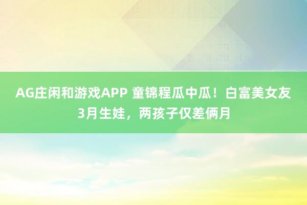 AG庄闲和游戏APP 童锦程瓜中瓜!白富美女友3月生娃,两孩子仅差俩月