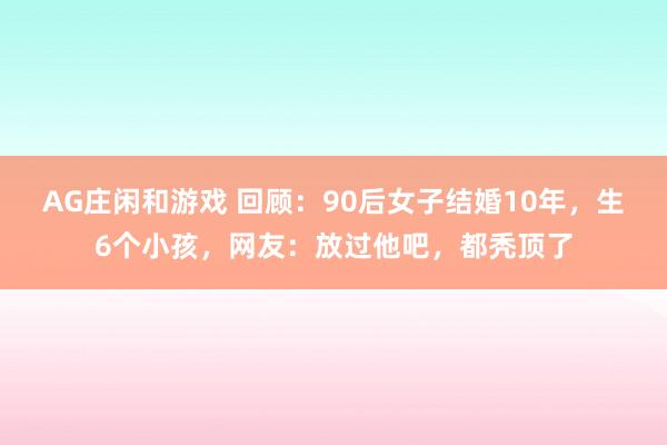 AG庄闲和游戏 回顾:90后女子结婚10年,生6个小孩,网友:放过他吧,都秃顶了