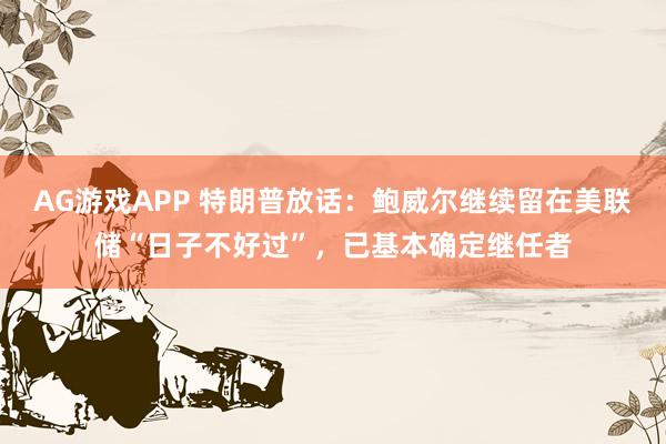 AG游戏APP 特朗普放话:鲍威尔继续留在美联储“日子不好过”,已基本确定继任者