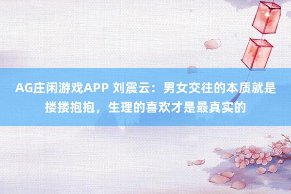 AG庄闲游戏APP 刘震云：男女交往的本质就是搂搂抱抱，生理的喜欢才是最真实的