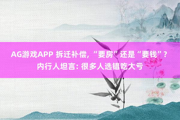 AG游戏APP 拆迁补偿, “要房”还是“要钱”? 内行人坦言: 很多人选错吃大亏