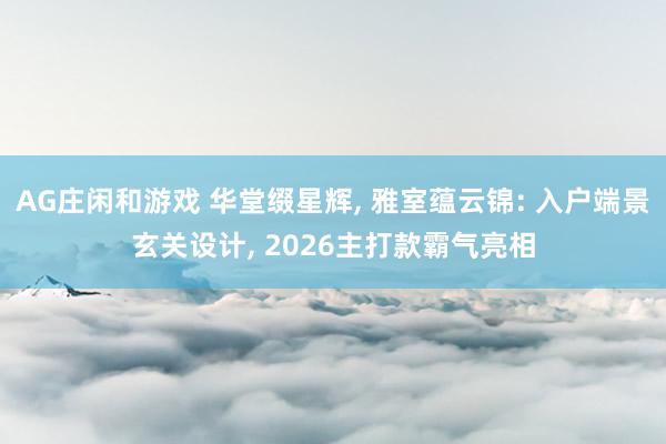 AG庄闲和游戏 华堂缀星辉， 雅室蕴云锦: 入户端景玄关设计， 2026主打款霸气亮相