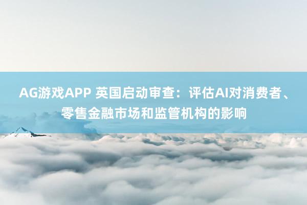 AG游戏APP 英国启动审查:评估AI对消费者、零售金融市场和监管机构的影响
