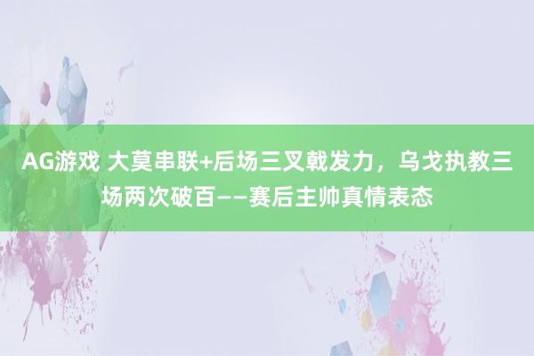 AG游戏 大莫串联+后场三叉戟发力，乌戈执教三场两次破百——赛后主帅真情表态