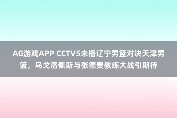 AG游戏APP CCTV5未播辽宁男篮对决天津男篮,乌戈洛佩斯与张德贵教练大战引期待