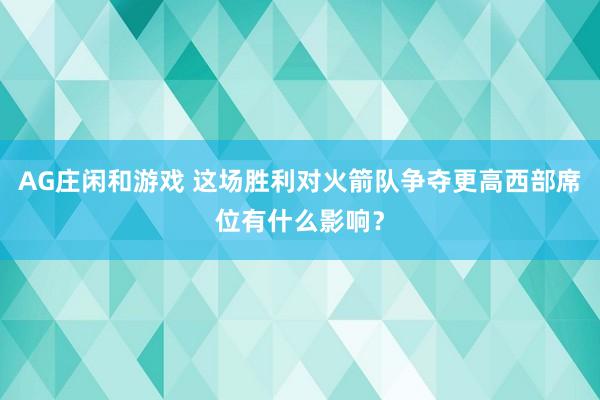 AG庄闲和游戏 这场胜利对火箭队争夺更高西部席位有什么影响?