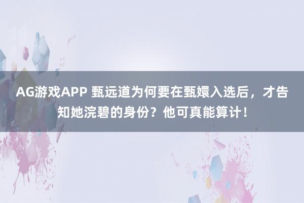 AG游戏APP 甄远道为何要在甄嬛入选后,才告知她浣碧的身份?他可真能算计!