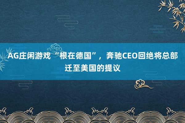AG庄闲游戏 “根在德国”,奔驰CEO回绝将总部迁至美国的提议
