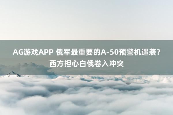 AG游戏APP 俄军最重要的A-50预警机遇袭？西方担心白俄卷入冲突