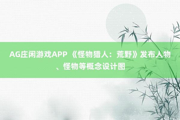 AG庄闲游戏APP 《怪物猎人：荒野》发布人物、怪物等概念设计图