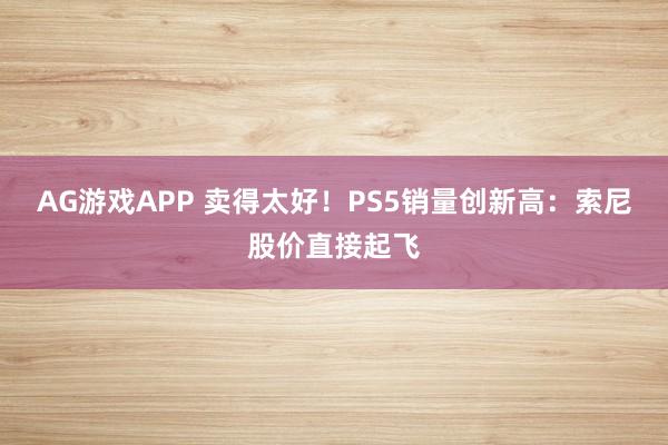 AG游戏APP 卖得太好！PS5销量创新高：索尼股价直接起飞