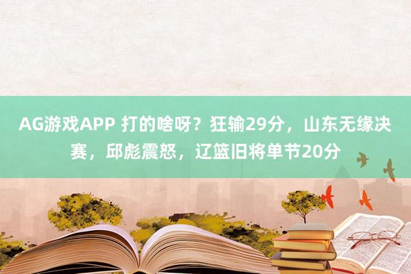 AG游戏APP 打的啥呀？狂输29分，山东无缘决赛，邱彪震怒，辽篮旧将单节20分