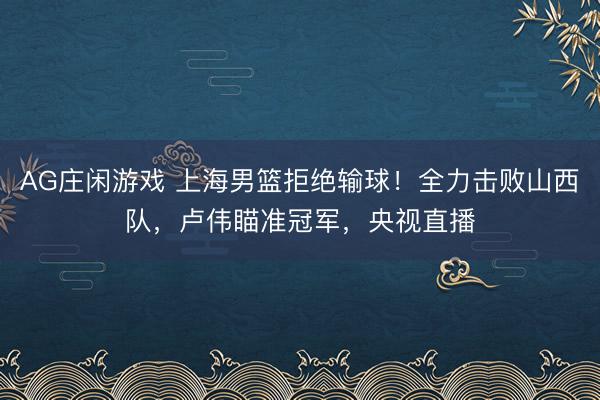 AG庄闲游戏 上海男篮拒绝输球！全力击败山西队，卢伟瞄准冠军，央视直播
