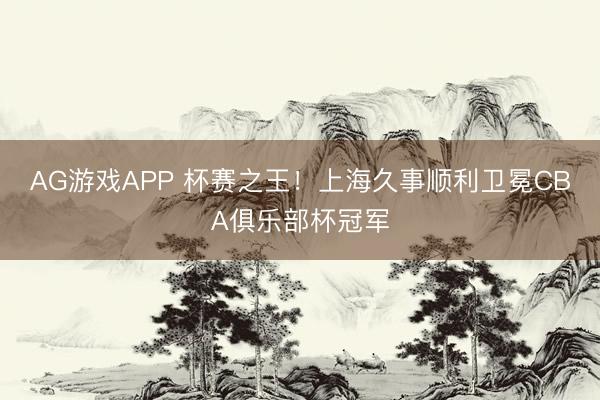 AG游戏APP 杯赛之王！上海久事顺利卫冕CBA俱乐部杯冠军