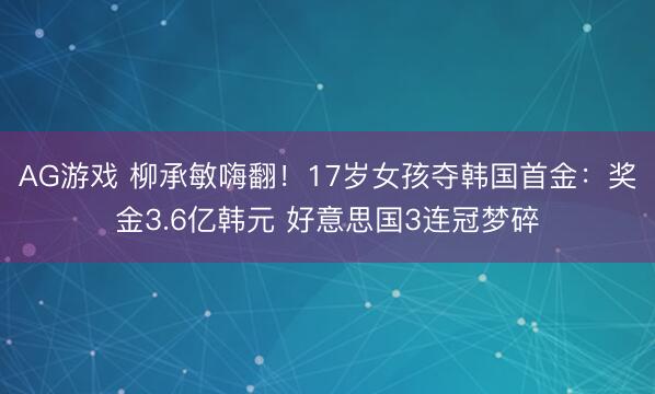 AG游戏 柳承敏嗨翻!17岁女孩夺韩国首金:奖金3.6亿韩元 好意思国3连冠梦碎