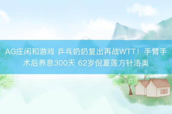 AG庄闲和游戏 乒乓奶奶复出再战WTT!手臂手术后养息300天 62岁倪夏莲方针洛奥