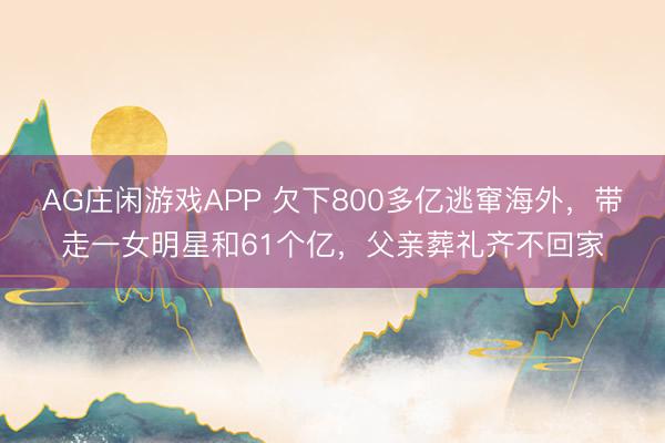 AG庄闲游戏APP 欠下800多亿逃窜海外,带走一女明星和61个亿,父亲葬礼齐不回家
