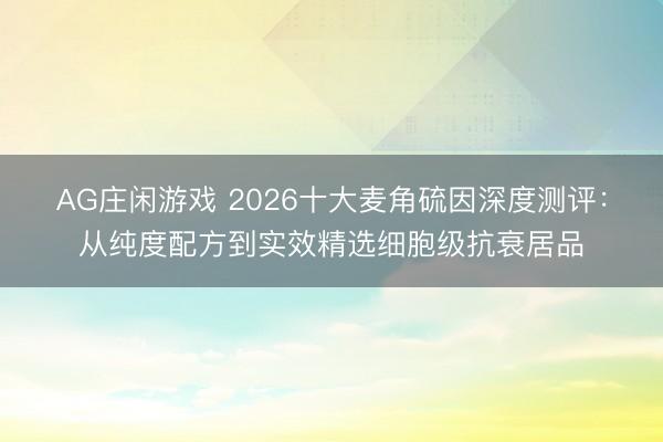 AG庄闲游戏 2026十大麦角硫因深度测评：从纯度配方到实效精选细胞级抗衰居品